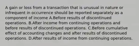 A gain or loss from a transaction that is unusual in nature or infrequent in occurrence should be reported separately as a component of income A.Before results of discontinued operations. B.After income from continuing operations and before results of discontinued operations. C.Before cumulative effect of accounting changes and after results of discontinued operations. D.After results of income from continuing operations.