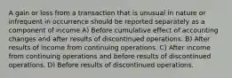 A gain or loss from a transaction that is unusual in nature or infrequent in occurrence should be reported separately as a component of income A) Before cumulative effect of accounting changes and after results of discontinued operations. B) After results of income from continuing operations. C) After income from continuing operations and before results of discontinued operations. D) Before results of discontinued operations.