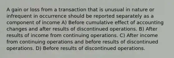 A gain or loss from a transaction that is unusual in nature or infrequent in occurrence should be reported separately as a component of income A) Before cumulative effect of accounting changes and after results of discontinued operations. B) After results of income from continuing operations. C) After income from continuing operations and before results of discontinued operations. D) Before results of discontinued operations.