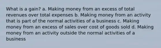 What is a gain? a. Making money from an excess of total revenues over total expenses b. Making money from an activity that is part of the normal activities of a business c. Making money from an excess of sales over cost of goods sold d. Making money from an activity outside the normal activities of a business