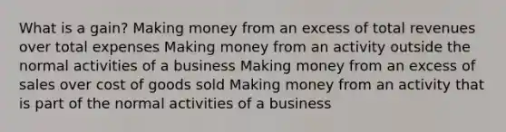 What is a gain? Making money from an excess of total revenues over total expenses Making money from an activity outside the normal activities of a business Making money from an excess of sales over cost of goods sold Making money from an activity that is part of the normal activities of a business