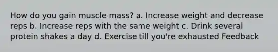 How do you gain muscle mass? a. Increase weight and decrease reps b. Increase reps with the same weight c. Drink several protein shakes a day d. Exercise till you're exhausted Feedback