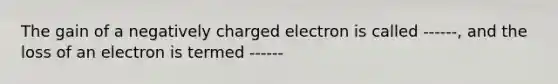 The gain of a negatively charged electron is called ------, and the loss of an electron is termed ------