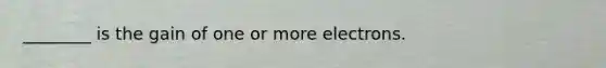 ________ is the gain of one or more electrons.