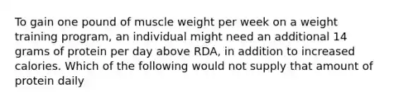 To gain one pound of muscle weight per week on a weight training program, an individual might need an additional 14 grams of protein per day above RDA, in addition to increased calories. Which of the following would not supply that amount of protein daily