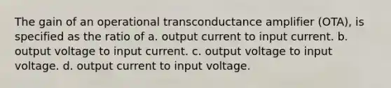 The gain of an operational transconductance amplifier (OTA), is specified as the ratio of a. output current to input current. b. output voltage to input current. c. output voltage to input voltage. d. output current to input voltage.