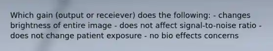 Which gain (output or receiever) does the following: - changes brightness of entire image - does not affect signal-to-noise ratio - does not change patient exposure - no bio effects concerns