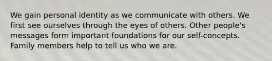 We gain personal identity as we communicate with others. We first see ourselves through the eyes of others. Other people's messages form important foundations for our self-concepts. Family members help to tell us who we are.