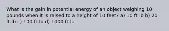 What is the gain in potential energy of an object weighing 10 pounds when it is raised to a height of 10 feet? a) 10 ft-lb b) 20 ft-lb c) 100 ft-lb d) 1000 ft-lb