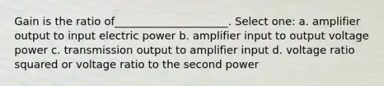 Gain is the ratio of_____________________. Select one: a. amplifier output to input electric power b. amplifier input to output voltage power c. transmission output to amplifier input d. voltage ratio squared or voltage ratio to the second power