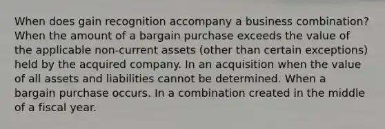 When does gain recognition accompany a business combination? When the amount of a bargain purchase exceeds the value of the applicable non-current assets (other than certain exceptions) held by the acquired company. In an acquisition when the value of all assets and liabilities cannot be determined. When a bargain purchase occurs. In a combination created in the middle of a fiscal year.