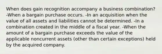 When does gain recognition accompany a business combination? -When a bargain purchase occurs. -In an acquisition when the value of all assets and liabilities cannot be determined. -In a combination created in the middle of a fiscal year. -When the amount of a bargain purchase exceeds the value of the applicable noncurrent assets (other than certain exceptions) held by the acquired company.