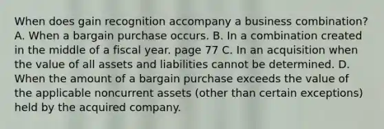 When does gain recognition accompany a business combination? A. When a bargain purchase occurs. B. In a combination created in the middle of a fiscal year. page 77 C. In an acquisition when the value of all assets and liabilities cannot be determined. D. When the amount of a bargain purchase exceeds the value of the applicable noncurrent assets (other than certain exceptions) held by the acquired company.