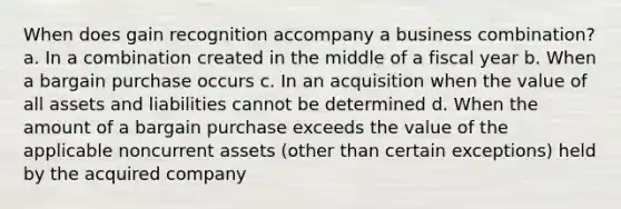 When does gain recognition accompany a business combination? a. In a combination created in the middle of a fiscal year b. When a bargain purchase occurs c. In an acquisition when the value of all assets and liabilities cannot be determined d. When the amount of a bargain purchase exceeds the value of the applicable noncurrent assets (other than certain exceptions) held by the acquired company