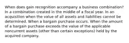 When does gain recognition accompany a business combination? In a combination created in the middle of a fiscal year. In an acquisition when the value of all assets and liabilities cannot be determined. When a bargain purchase occurs. When the amount of a bargain purchase exceeds the value of the applicable noncurrent assets (other than certain exceptions) held by the acquired company.