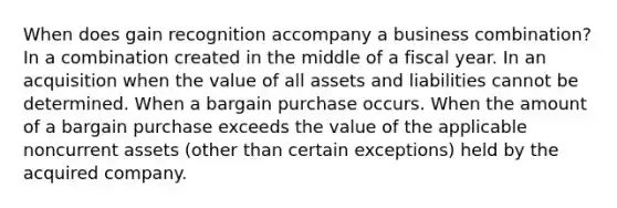 When does gain recognition accompany a business combination? In a combination created in the middle of a fiscal year. In an acquisition when the value of all assets and liabilities cannot be determined. When a bargain purchase occurs. When the amount of a bargain purchase exceeds the value of the applicable noncurrent assets (other than certain exceptions) held by the acquired company.