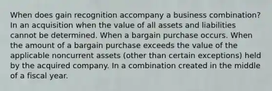 When does gain recognition accompany a business combination? In an acquisition when the value of all assets and liabilities cannot be determined. When a bargain purchase occurs. When the amount of a bargain purchase exceeds the value of the applicable noncurrent assets (other than certain exceptions) held by the acquired company. In a combination created in the middle of a fiscal year.