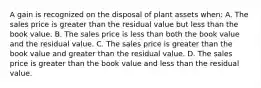 A gain is recognized on the disposal of plant assets when: A. The sales price is greater than the residual value but less than the book value. B. The sales price is less than both the book value and the residual value. C. The sales price is greater than the book value and greater than the residual value. D. The sales price is greater than the book value and less than the residual value.