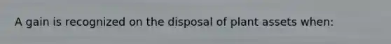 A gain is recognized on the disposal of plant assets when: