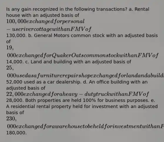 Is any gain recognized in the following transactions? a. Rental house with an adjusted basis of 100,000 exchanged for personal-use river cottage with an FMV of130,000. b. General Motors common stock with an adjusted basis of 19,000 exchanged for Quaker Oats common stock with an FMV of14,000. c. Land and building with an adjusted basis of 25,000 used as a furniture repair shop exchanged for land and a building with an FMV of52,000 used as a car dealership. d. An office building with an adjusted basis of 22,000 exchanged for a heavy-duty truck with an FMV of28,000. Both properties are held 100% for business purposes. e. A residential rental property held for investment with an adjusted basis of 230,000 exchanged for a warehouse to be held for investment with an FMV of180,000.