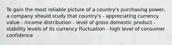 To gain the most reliable picture of a country's purchasing power, a company should study that country's - appreciating currency value - income distribution - level of gross domestic product - stability levels of its currency fluctuation - high level of consumer confidence