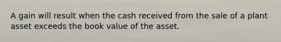 A gain will result when the cash received from the sale of a plant asset exceeds the book value of the asset.