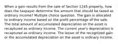 When a gain results from the sale of Section 1245 property, how does the taxpayer determine the amount that should be taxed as ordinary income? Multiple choice question. The gain is allocated to ordinary income based on the profit percentage of the sale. The total amount of accumulated depreciation on the asset is recaptured as ordinary income. The current year's depreciation is recaptured as ordinary income. The lesser of the recognized gain or the accumulated depreciation on the asset is ordinary income.