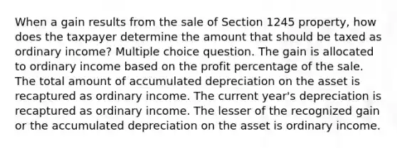 When a gain results from the sale of Section 1245 property, how does the taxpayer determine the amount that should be taxed as ordinary income? Multiple choice question. The gain is allocated to ordinary income based on the profit percentage of the sale. The total amount of accumulated depreciation on the asset is recaptured as ordinary income. The current year's depreciation is recaptured as ordinary income. The lesser of the recognized gain or the accumulated depreciation on the asset is ordinary income.