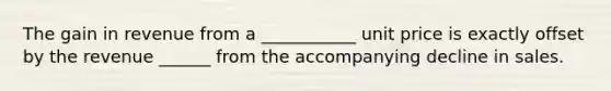 The gain in revenue from a ___________ unit price is exactly offset by the revenue ______ from the accompanying decline in sales.