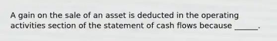 A gain on the sale of an asset is deducted in the operating activities section of the statement of cash flows because ______.