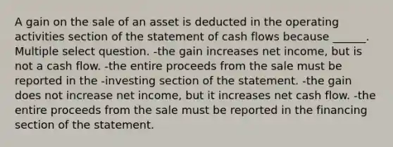 A gain on the sale of an asset is deducted in the operating activities section of the statement of cash flows because ______. Multiple select question. -the gain increases net income, but is not a cash flow. -the entire proceeds from the sale must be reported in the -investing section of the statement. -the gain does not increase net income, but it increases net cash flow. -the entire proceeds from the sale must be reported in the financing section of the statement.