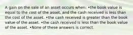 A gain on the sale of an asset occurs when: •the book value is equal to the cost of the asset, and the cash received is less than the cost of the asset. •the cash received is greater than the book value of the asset. •the cash received is less than the book value of the asset. •None of these answers is correct.