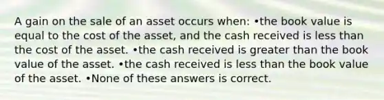 A gain on the sale of an asset occurs when: •the book value is equal to the cost of the asset, and the cash received is less than the cost of the asset. •the cash received is greater than the book value of the asset. •the cash received is less than the book value of the asset. •None of these answers is correct.