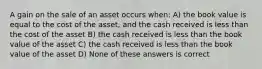 A gain on the sale of an asset occurs when: A) the book value is equal to the cost of the asset, and the cash received is less than the cost of the asset B) the cash received is less than the book value of the asset C) the cash received is less than the book value of the asset D) None of these answers is correct