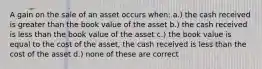 A gain on the sale of an asset occurs when: a.) the cash received is greater than the book value of the asset b.) the cash received is less than the book value of the asset c.) the book value is equal to the cost of the asset, the cash received is less than the cost of the asset d.) none of these are correct