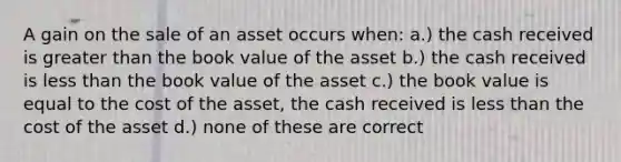 A gain on the sale of an asset occurs when: a.) the cash received is greater than the book value of the asset b.) the cash received is less than the book value of the asset c.) the book value is equal to the cost of the asset, the cash received is less than the cost of the asset d.) none of these are correct