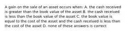 A gain on the sale of an asset occurs when: A. the cash received is greater than the book value of the asset B. the cash received is less than the book value of the asset C. the book value is equal to the cost of the asset and the cash received is less than the cost of the asset D. none of these answers is correct