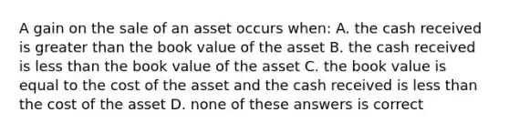 A gain on the sale of an asset occurs when: A. the cash received is greater than the book value of the asset B. the cash received is less than the book value of the asset C. the book value is equal to the cost of the asset and the cash received is less than the cost of the asset D. none of these answers is correct