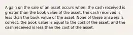 A gain on the sale of an asset occurs when: the cash received is greater than the book value of the asset. the cash received is less than the book value of the asset. None of these answers is correct. the book value is equal to the cost of the asset, and the cash received is less than the cost of the asset.