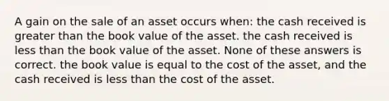 A gain on the sale of an asset occurs when: the cash received is greater than the book value of the asset. the cash received is less than the book value of the asset. None of these answers is correct. the book value is equal to the cost of the asset, and the cash received is less than the cost of the asset.