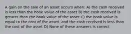 A gain on the sale of an asset occurs when: A) the cash received is less than the book value of the asset B) the cash received is greater than the book value of the asset C) the book value is equal to the cost of the asset, and the cash received is less than the cost of the asset D) None of these answers is correct