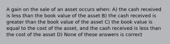 A gain on the sale of an asset occurs when: A) the cash received is less than the book value of the asset B) the cash received is greater than the book value of the asset C) the book value is equal to the cost of the asset, and the cash received is less than the cost of the asset D) None of these answers is correct