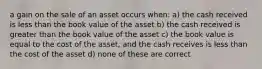 a gain on the sale of an asset occurs when: a) the cash received is less than the book value of the asset b) the cash received is greater than the book value of the asset c) the book value is equal to the cost of the asset, and the cash receives is less than the cost of the asset d) none of these are correct