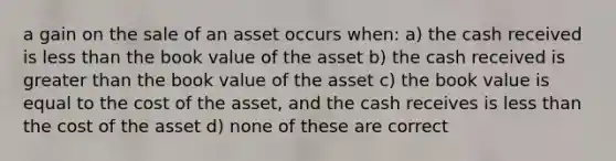 a gain on the sale of an asset occurs when: a) the cash received is less than the book value of the asset b) the cash received is greater than the book value of the asset c) the book value is equal to the cost of the asset, and the cash receives is less than the cost of the asset d) none of these are correct