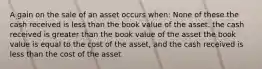 A gain on the sale of an asset occurs when: None of these the cash received is less than the book value of the asset. the cash received is greater than the book value of the asset the book value is equal to the cost of the asset, and the cash received is less than the cost of the asset