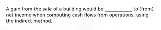 A gain from the sale of a building would be ____________ to (from) net income when computing cash flows from operations, using the indirect method.