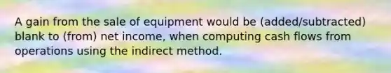 A gain from the sale of equipment would be (added/subtracted) blank to (from) net income, when computing cash flows from operations using the indirect method.