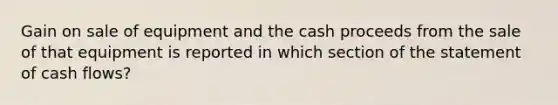 Gain on sale of equipment and the cash proceeds from the sale of that equipment is reported in which section of the statement of cash flows?