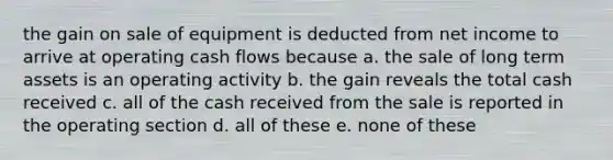 the gain on sale of equipment is deducted from net income to arrive at operating cash flows because a. the sale of long term assets is an operating activity b. the gain reveals the total cash received c. all of the cash received from the sale is reported in the operating section d. all of these e. none of these