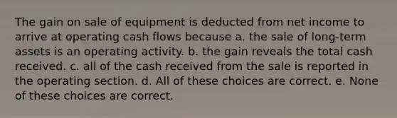 The gain on sale of equipment is deducted from net income to arrive at operating cash flows because a. the sale of long-term assets is an operating activity. b. the gain reveals the total cash received. c. all of the cash received from the sale is reported in the operating section. d. All of these choices are correct. e. None of these choices are correct.